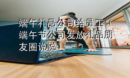 端午礼品公司给员工（端午节公司发放礼品朋友圈说说）