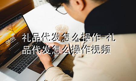 礼品代发怎么操作-礼品代发怎么操作视频