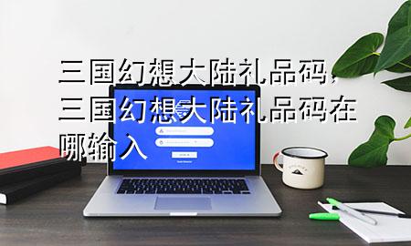 三国幻想大陆礼品码,三国幻想大陆礼品码在哪输入