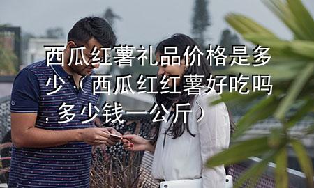 西瓜红薯礼品价格是多少(西瓜红红薯好吃吗,多少钱一公斤)