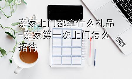亲家上门都拿什么礼品-亲家第一次上门怎么招待