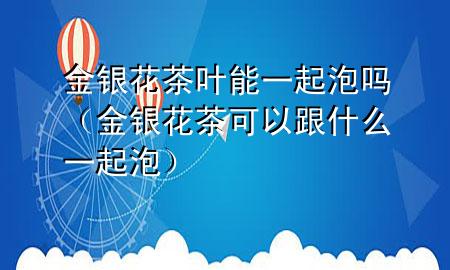 金银花茶叶能一起泡吗(金银花茶可以跟什么一起泡)