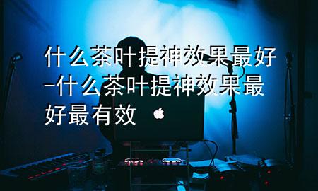 什么茶叶提神效果最好-什么茶叶提神效果最好最有效