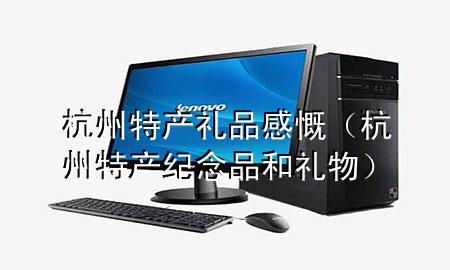 杭州特产礼品感慨(杭州特产纪念品和礼物)