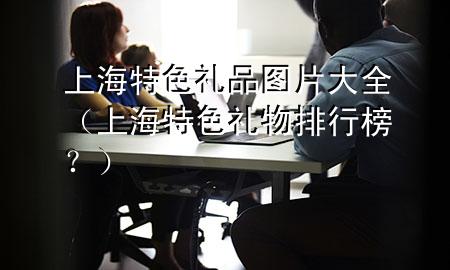 上海特色礼品图片大全(上海特色礼物排行榜?)