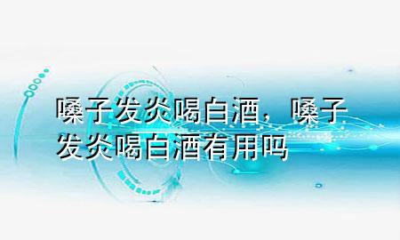 嗓子发炎喝白酒,嗓子发炎喝白酒有用吗