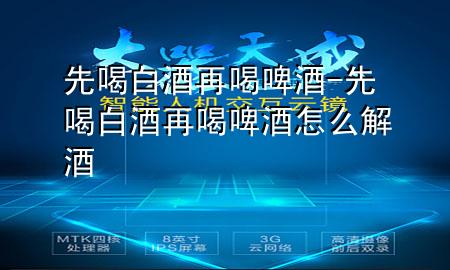 先喝白酒再喝啤酒-先喝白酒再喝啤酒怎么解酒