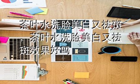 茶叶水洗脸美白又祛斑,茶叶水洗脸美白又祛斑效果好吗