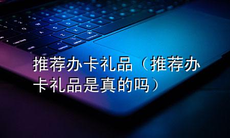 推荐办卡礼品(推荐办卡礼品是真的吗)