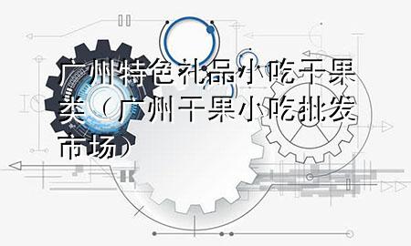 广州特色礼品小吃干果类(广州干果小吃批发市场)