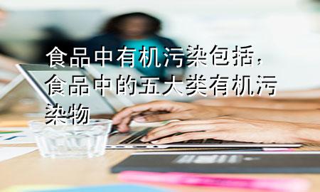 食品中有机污染包括,食品中的五大类有机污染物