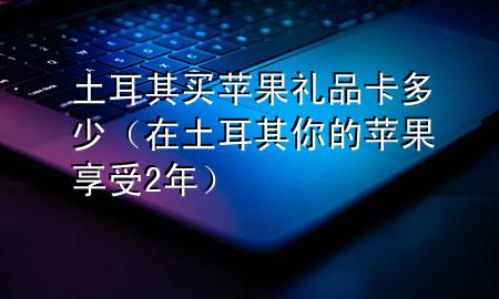 土耳其买苹果礼品卡多少(在土耳其你的苹果享受2年)