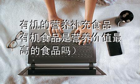 有机的营养补充食品(有机食品是营养价值最高的食品吗)