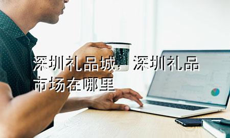 深圳礼品城,深圳礼品市场在哪里