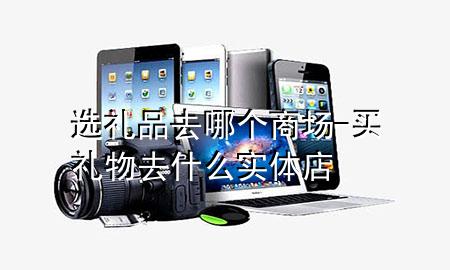 选礼品去哪个商场-买礼物去什么实体店