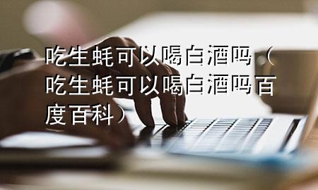 吃生蚝可以喝白酒吗(吃生蚝可以喝白酒吗百度百科)