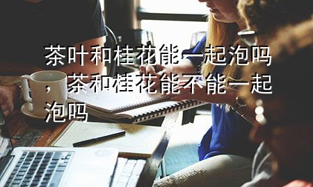 茶叶和桂花能一起泡吗,茶和桂花能不能一起泡吗
