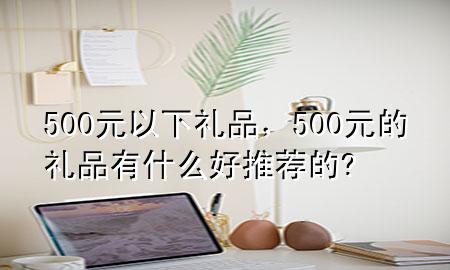 500元以下礼品,500元的礼品有什么好推荐的?