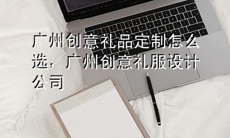 广州创意礼品定制怎么选,广州创意礼服设计公司