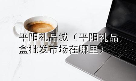 平阳礼品城(平阳礼品盒批发市场在哪里)