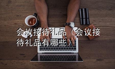 会议接待礼品(会议接待礼品有哪些)