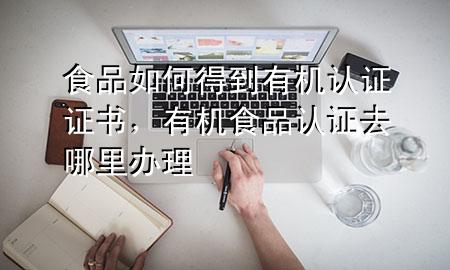 食品如何得到有机认证证书,有机食品认证去哪里办理