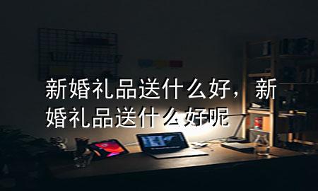 新婚礼品送什么好,新婚礼品送什么好呢