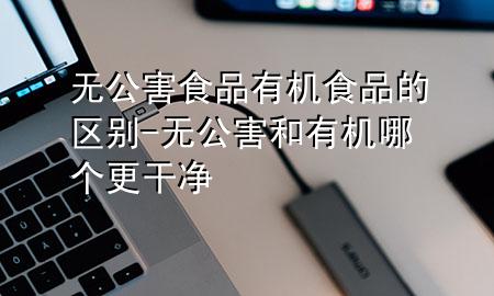 无公害食品有机食品的区别-无公害和有机哪个更干净