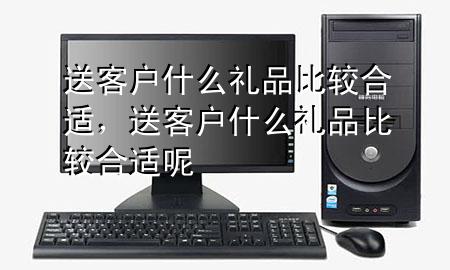 送客户什么礼品比较合适,送客户什么礼品比较合适呢