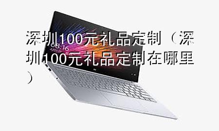 深圳100元礼品定制(深圳100元礼品定制在哪里)