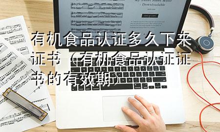 有机食品认证多久下来证书(有机食品认证证书的有效期)