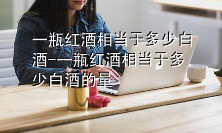 一瓶红酒相当于多少白酒-一瓶红酒相当于多少白酒的量