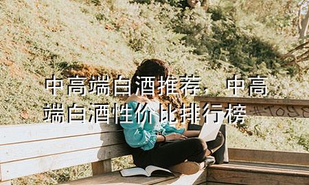 中高端白酒推荐,中高端白酒性价比排行榜
