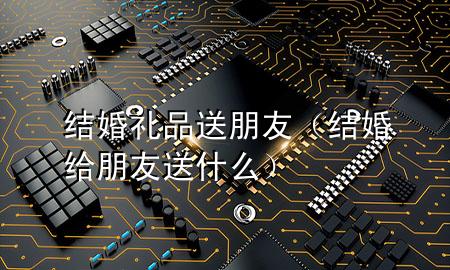 结婚礼品送朋友(结婚给朋友送什么)