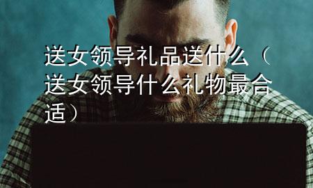 送女领导礼品送什么(送女领导什么礼物最合适)