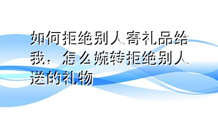 如何拒绝别人寄礼品给我,怎么婉转拒绝别人送的礼物