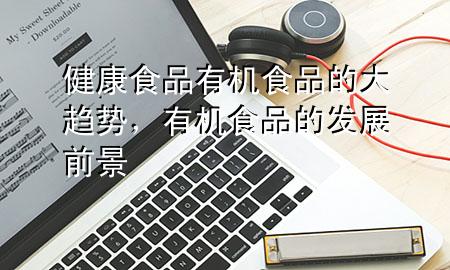 健康食品有机食品的大趋势,有机食品的发展前景