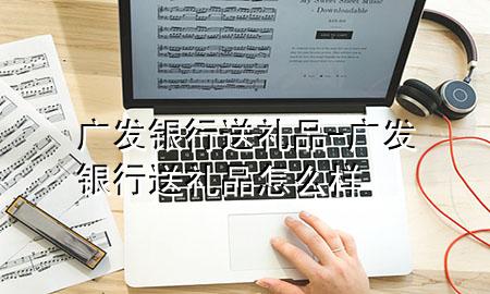 广发银行送礼品-广发银行送礼品怎么样