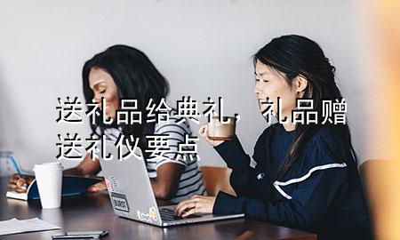 送礼品给典礼,礼品赠送礼仪要点