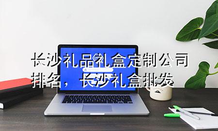 长沙礼品礼盒定制公司排名,长沙礼盒批发