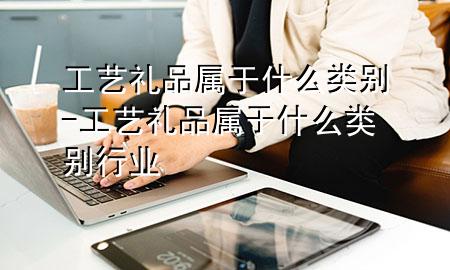 工艺礼品属于什么类别-工艺礼品属于什么类别行业