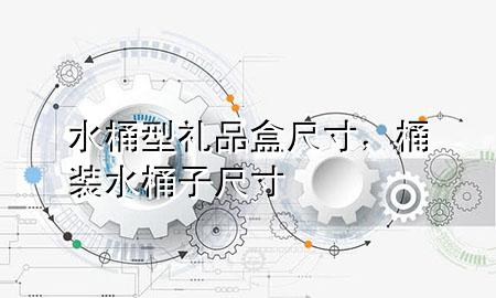 水桶型礼品盒尺寸,桶装水桶子尺寸