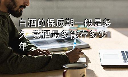 白酒的保质期一般是多久-黄酒最多能存多少年