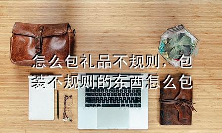 怎么包礼品不规则,包装不规则的东西怎么包
