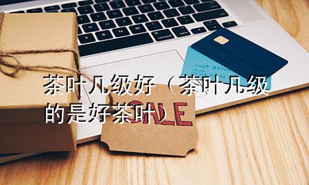 茶叶几级好(茶叶几级的是好茶叶)