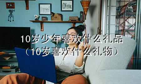 10岁少年喜欢什么礼品(10岁喜欢什么礼物)