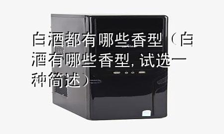 白酒都有哪些香型(白酒有哪些香型,试选一种简述)