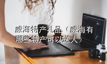 威海特产礼品(威海有哪些特产可以送人)