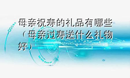 母亲祝寿的礼品有哪些(母亲过寿送什么礼物好)