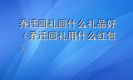 乔迁回礼回什么礼品好(乔迁回礼用什么红包)